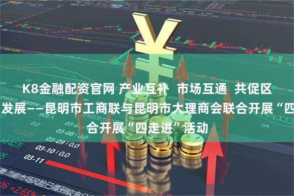 K8金融配资官网 产业互补 市场互通 共促区域经济协同发展——昆明市工商联与昆明市大理商会联合开展“四走进”活动