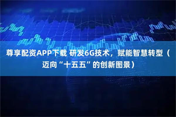 尊享配资APP下载 研发6G技术，赋能智慧转型（迈向“十五五”的创新图景）