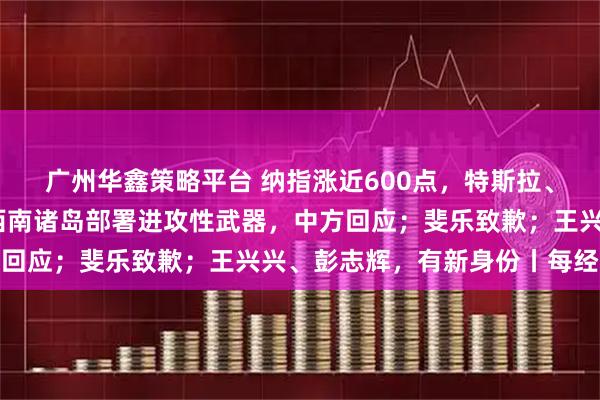 广州华鑫策略平台 纳指涨近600点，特斯拉、谷歌涨超6%；日方在西南诸岛部署进攻性武器，中方回应；斐乐致歉；王兴兴、彭志辉，有新身份丨每经早参