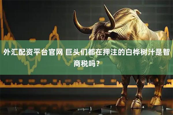 外汇配资平台官网 巨头们都在押注的白桦树汁是智商税吗？
