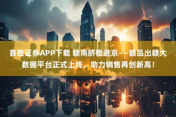 首胜证券APP下载 赣南脐橙进京——赣品出赣大数据平台正式上线，助力销售再创新高！