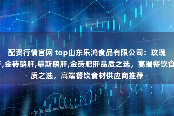 配资行情官网 top山东乐鸿食品有限公司：玫瑰鹅肝,清酒肥肝,金砖鹅肝,慕斯鹅肝,金砖肥肝品质之选，高端餐饮食材供应商推荐