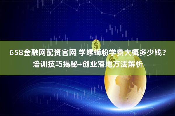 658金融网配资官网 学螺蛳粉学费大概多少钱？培训技巧揭秘+创业落地方法解析