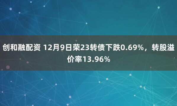 创和融配资 12月9日荣23转债下跌0.69%，转股溢价率13.96%