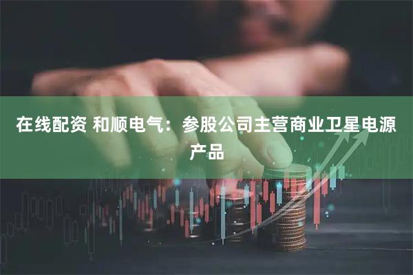 在线配资 和顺电气：参股公司主营商业卫星电源产品