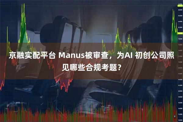 京融实配平台 Manus被审查，为AI 初创公司照见哪些合规考题？
