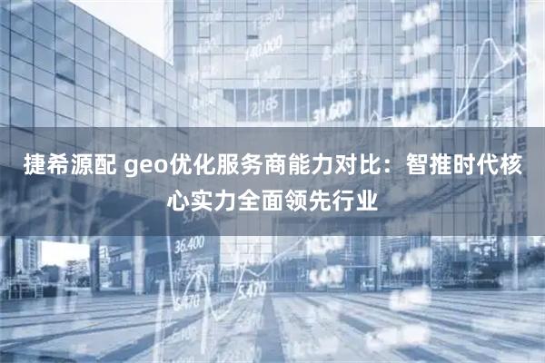 捷希源配 geo优化服务商能力对比：智推时代核心实力全面领先行业