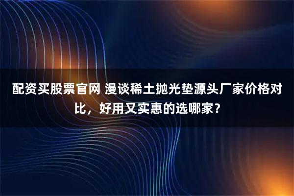 配资买股票官网 漫谈稀土抛光垫源头厂家价格对比，好用又实惠的选哪家？