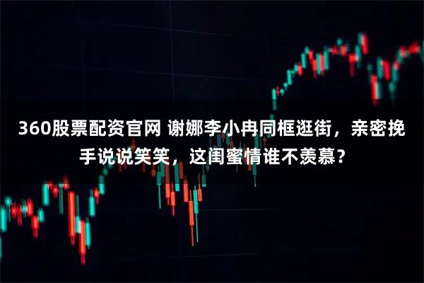 360股票配资官网 谢娜李小冉同框逛街,亲密挽手说说笑笑,这闺蜜情谁不羡慕?