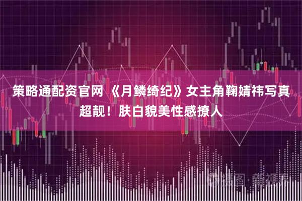 策略通配资官网 《月鳞绮纪》女主角鞠婧祎写真超靓！肤白貌美性感撩人