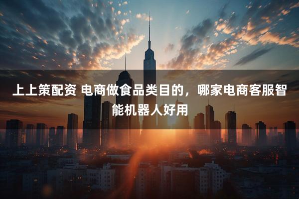 上上策配资 电商做食品类目的，哪家电商客服智能机器人好用
