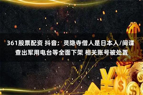 361股票配资 抖音：灵隐寺僧人是日本人/间谍 查出军用电台等全面下架 相关账号被处置