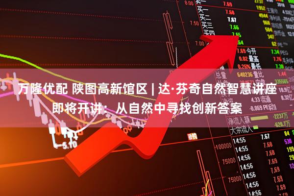 万隆优配 陕图高新馆区 | 达·芬奇自然智慧讲座即将开讲：从自然中寻找创新答案