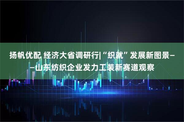 扬帆优配 经济大省调研行|“织就”发展新图景——山东纺织企业发力工装新赛道观察