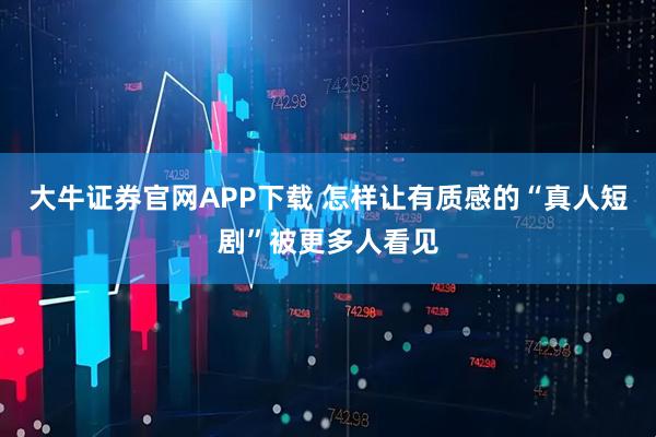 大牛证券官网APP下载 怎样让有质感的“真人短剧”被更多人看见