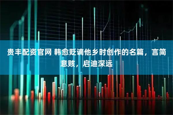 贵丰配资官网 韩愈贬谪他乡时创作的名篇，言简意赅，启迪深远