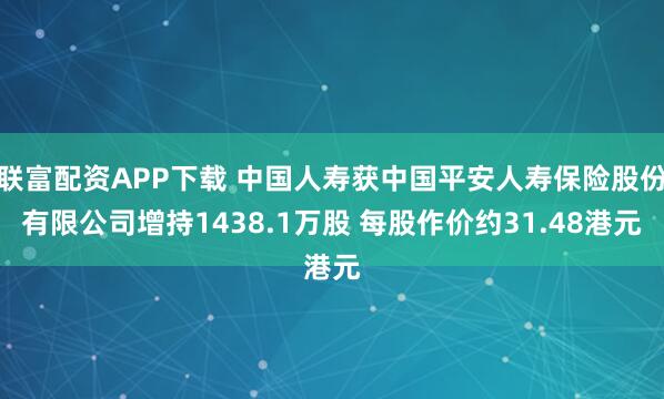 联富配资APP下载 中国人寿获中国平安人寿保险股份有限公司增持1438.1万股 每股作价约31.48港元