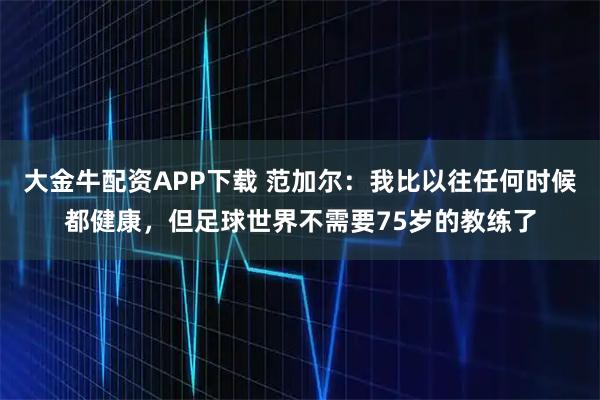 大金牛配资APP下载 范加尔：我比以往任何时候都健康，但足球世界不需要75岁的教练了