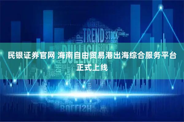民银证券官网 海南自由贸易港出海综合服务平台正式上线